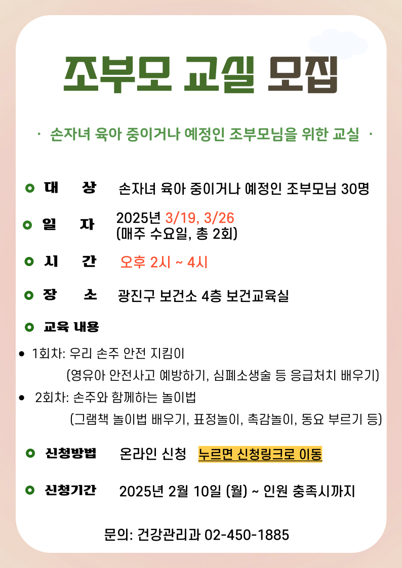 조부모 교실&nbsp;모집 &middot;&nbsp; 손자녀 육아 중이거나 예정인 조부모님을 위한 교실&nbsp; &middot; 대상: 손자녀 육아 중이거나 예정인 조부모님 30명 일자: 2025년&nbsp;3/19, 3/26 (매주 수요일, 총 2회)시간: 오후 2시 ~ 4시 장소: 광진구 보건소 4층 보건교육실 교육내용 1회차: 우리 손주 안전 지킴이 &nbsp; &nbsp; &nbsp; &nbsp; &nbsp; &nbsp; &nbsp; (영유아 안전사고 예방하기,&nbsp;심폐소생술 등 응급처치 배우기) &nbsp;2회차: 손주와 함께하는 놀이법 &nbsp; &nbsp; &nbsp; &nbsp; &nbsp; &nbsp; &nbsp; &nbsp;(그램책 놀이법 배우기, 표정놀이, 촉감놀이, 동요 부르기 등) 신청방법: 온라인 신청&nbsp; &nbsp;누르면 신청링크로 이동 신청기간; 2025년 2월 10일 (월) ~ 인원 충족시까지 문의: 건강관리과 02-450-1885