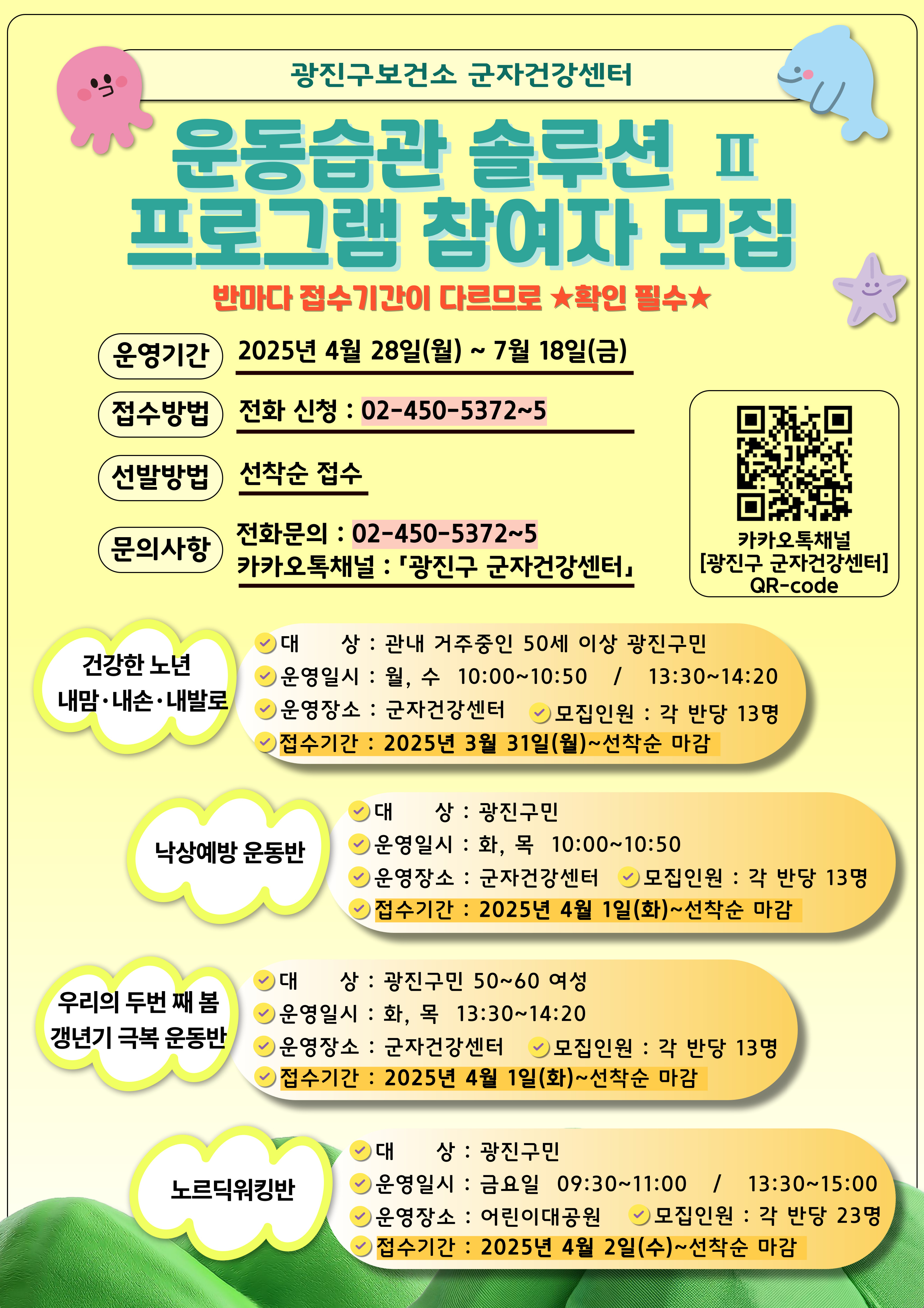 광진구보건소 군자건강센터  운동습관 솔루션 프 프로그램 참여자 모집  반마다 접수기간이 다르므로 확인 필수*  운영기간  2025년 4월 28일(월) ~ 7월 18일(금)  접수방법  전화 신청 : 02-450-5372~5  선발방법  선착순 접수  문의사항  전화문의 : 02-450-5372-5  카카오톡채널 : 「광진구 군자건강센터』  카카오톡채널  [광진구 군자건강센터]  건강한 노년 내맘&bull;내손&bull;내발로  대상 : 관내 거주중인 50세 이상 광진구민   운영일시 : 월, 수 10:00~10:50 / 13:30~14:20  운영장소 : 군자건강센터 ~> 모집인원 : 각 반당 13명  접수기간 : 2025년 3월 31일(월)~선착순 마감  낙상예방 운동반  대상 : 광진구민  ﻿운영일시 : 화, 목 10:00~10:50  운영장소 : 군자건강센터 모집인원 : 각 반당 13명   접수기간 : 2025년 4월 1일(화)~선착순 마감  우리의 두번 째 봄  갱년기 극복 운동반  대상 : 광진구민 50~60 여성  ﻿운영일시 : 화, 목 13:30~14:20 ﻿운영장소 : 군자건강센터  모집인원 : 각 반당 13명  접수기간 : 2025년 4월 1일(화)~선착순 마감 노르딕워킹반  대상 : 광진구민  운영일시 : 금요일 09:30~11:00 / 13:30~15:00  운영장소 : 어린이대공원 ~> 모집인원 : 각 반당 23명  접수기간 : 2025년 4월 2일(수)~선착순 마감