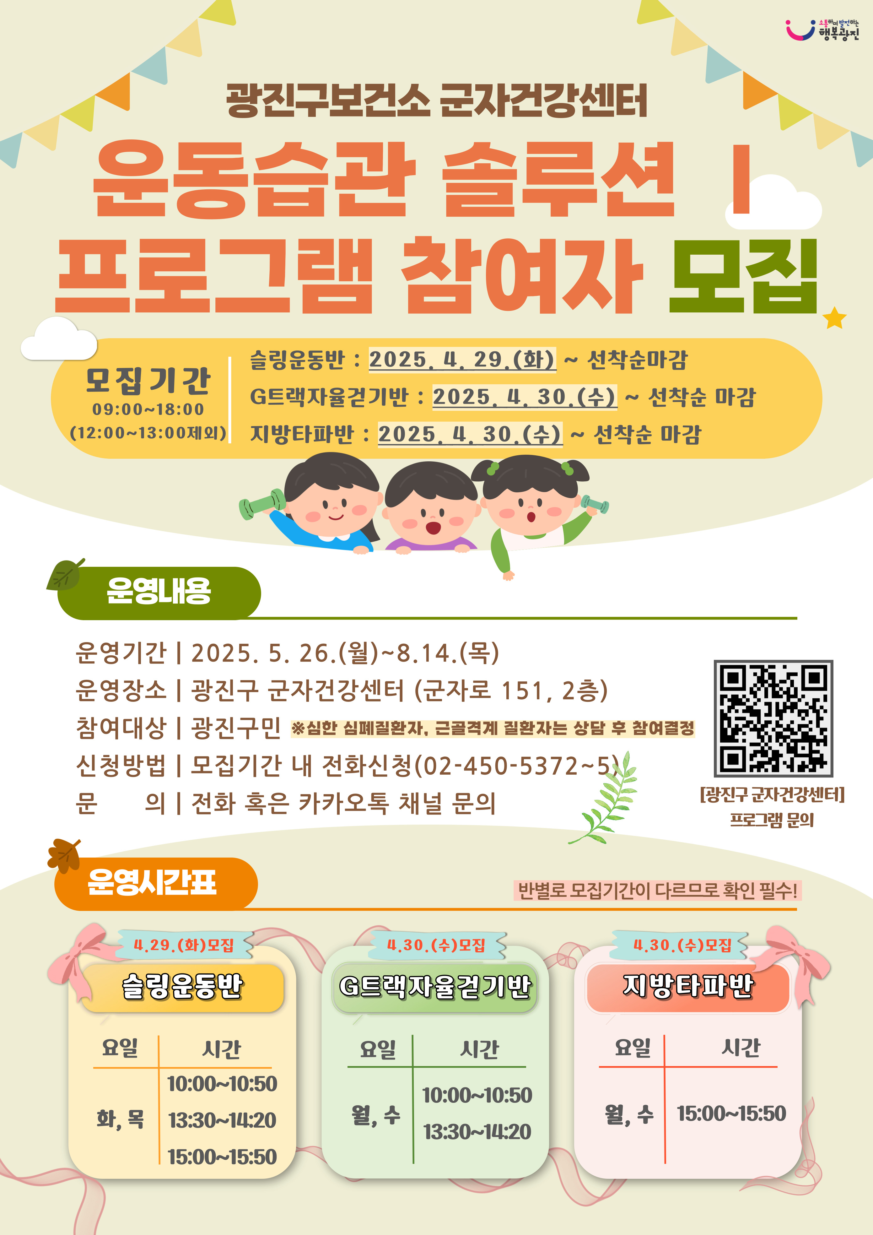 [군자건강센터 운동습관 솔루션 운동프로그램 참여자 모집 안내] ○ 대     상: 광진구민 ○ 모집기간   - 슬링운동반 : 2025. 4. 29.(화) ~ 선착순 마감시   - G트랙자율걷기반 : 2025. 4. 30.(수) ~ 선착순 마감시   - 지방타파반 : 2025. 4. 30.(수) ~ 선착순 마감시 ○ 운영기간: 2025. 5. 26.(월) ~ 8. 14.(목) ○ 운영장소: 군자건강센터(광진구 군자로 151, 2층) ○ 신청방법: 전화신청(02-450-5372~5)