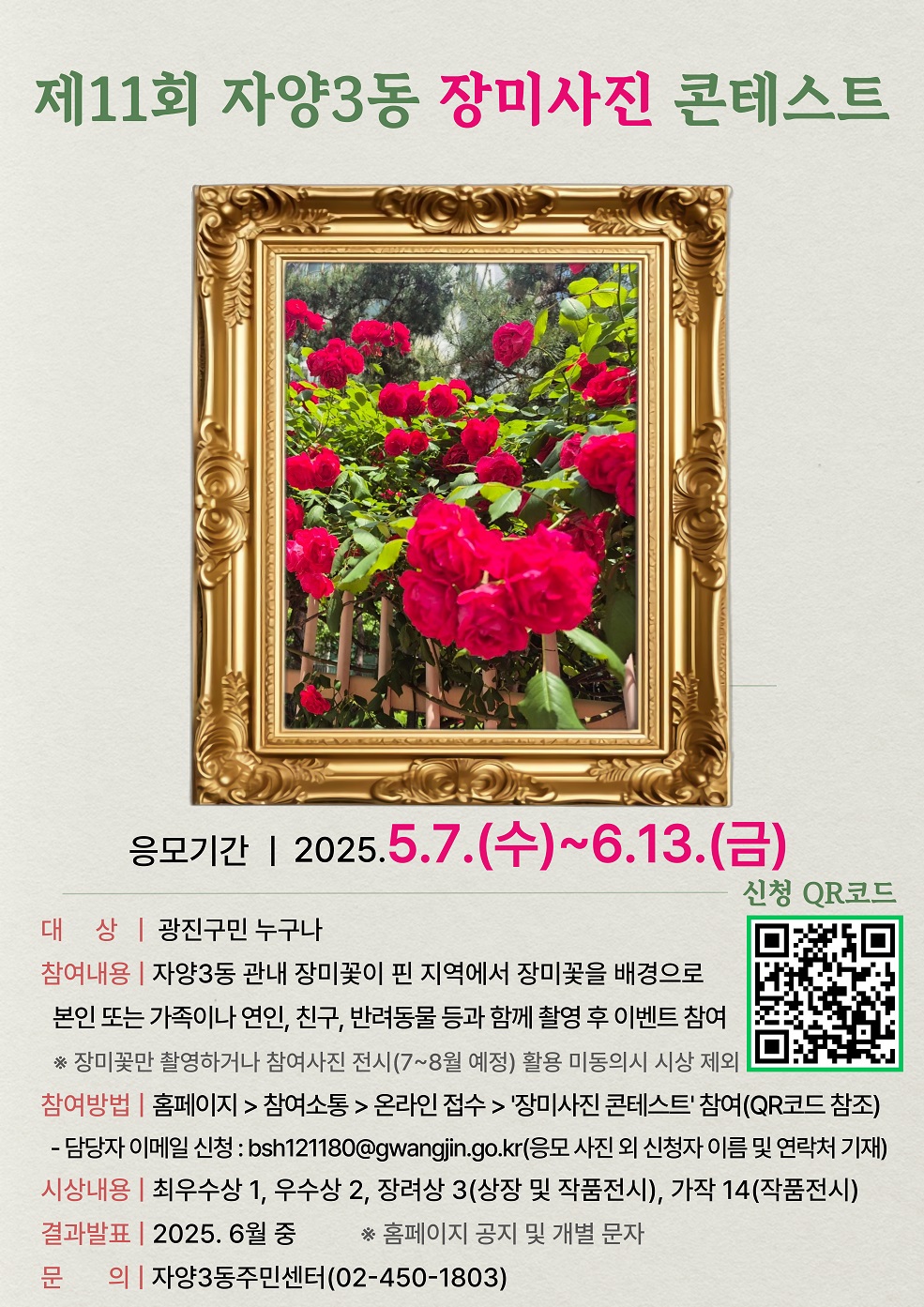 대&nbsp; &nbsp; &nbsp;상&nbsp; :&nbsp; 광진구민 누구나 참여내용&nbsp;: 자양3동 관내 장미꽃이 핀 지역에서 장미꽃을 배경으로&nbsp;본인 또는&nbsp;가족이나 연인, 친구, 반려동물 등과 함께 촬영 후 이벤트 참여 참여방법 : 홈페이지 > 참여소통 > 온라인 접수 > '장미사진 콘테스트' 참여 시상내용 : 최우수상 1, 우수상 2, 장려상 3(상장 및 작품전시), 가작 14(작품전시)&nbsp; 결과발표 : 2025. 6월 중&nbsp; 홈페이지 공지 및 개별 문자 문&nbsp; &nbsp; &nbsp; &nbsp;의 : 자양3동주민센터(02-450-1803)