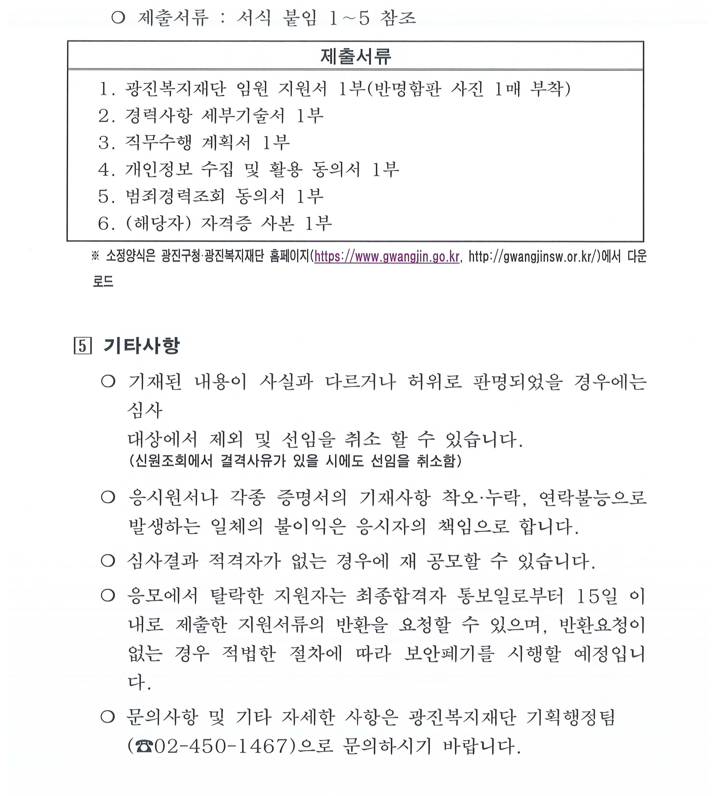 광진복지재단 임원후보자 접수결과 모집인원의 2배수 미달하여 관련 규정에 의거 공개모집 재공고를 시행하고자 함.    ? 관련 규정   ❍ 임원추천위원회 운영내규 제8조 제2항     - 공개모집 또는 공개모집 ․ 추천방식 병행의 방법으로 임원후보자를 모집하는         경우, 응모자 및 추천된 자가 결원 예정 직위수의 2배수에 미달하는 때에는         최초 공고와 동일한 절차와 방법에 따라 재공고를 실시한다.   ? 임원 후보자 접수현황(   ❍ 접수기간 : 2025.4.21.~ 5.6   ❍ 접수인원 : 1명  연번 성명 생년월일 주요경력 비고 1 조철행 1959.12.5 - 광진노인보호센터장(2019.1.16.~2024.10.3.) - 광진푸드마켓센터장(2018.1.1.~2019.1.15.)       ❍ 접수결과 : 비상임 이사 1명 모집 인원의 2배수 미달인 1명만 접수되어 재공고 모집 필요  ? 재공고 세부 추진계획    ① 모집분야 및 직무 : 공고문 참조 붙임3  직위 임용자격 인원 주요직무 임기 이사 비상임 1명 - 재단의 최고의결기관인 이사회의 구성원으로서 주요사항 심의·의결 2년(연임가능)    ※ 보수 : 없음(다만, 이사회 참석수당 지급)    ② 공고방법 : 광진구·광진복지재단 홈페이지 활용    ③ 지원자격 및 기준    - 임원으로서의 자질과 능력을 갖추고 복지재단 및 지역사회복지사업에 많은 관심과 이해가 높은 자로서 아래의 자격조건에 결격사유가 없는 자   구 분 비 상 임 포괄적 자격 요건 ◦ 비전제시 및 전략적 사고능력을 갖춘 자  ◦ 관련 분야 전문지식과 경험이 풍부한 자  ◦ 문제해결 및 조직 관리능력을 갖춘 자  ◦ 기타 직무수행에 적합한 자 필수 요건 (결격사유) ◦ 다음의 결격사유에 해당되지 않는 자     - 미성년자, 피성년후견인 또는 피한정후견인   - 파산선고를 받은 자로서 복권되지 아니한 자   - 금고 이상의 실형의 선고를 받고 그 집행이 종료(집행이 종료된 것으로 보는 경우를 포함한다)되거나 그 집행을 받지 아니하기로 확정된 후 3년이 지나지 아니한 사람   - 법원의 판결에 따라 자격이 정지 또는 상실된 자   -「형법」제355조 및 제356조에 규정된 횡령과 배임의 죄를 범한 사람으로서 300만원 이상의 벌금형을 선고받고 그 형이 확정된 후 2년이 지나지 아니한 사람   - 법인과 거래상 밀접한 이해관계자   - 법인 임원의 배우자 및 직계존비속 구체적 자격 요건 ◦ 정부·지방자치단체의 투자·출연 기관 임원으로 1년 이상 경력자  ◦ 관련 단체 또는 기업 관리자급 이상으로 3년 이상 또는         임원급으로 근무 경력자  ◦ 석사학위 소지자로서 대학·연구기관에서 관련분야 부교수 또는    연구위원으로서 3년 이상 근무 경력자  ◦ 관련 분야에서 탁월한 업무 실적 및 수상경력 등이 있으며 직무   수행요건에 부합하여 광진복지재단 임원추천위원회에서 인정하는 자    ※ 구체적 자격요건은 어느 하나에 해당하면 요건을 갖춘 것으로 봄  ※ 관련 분야라 함은 복지, 경영, 행정, 경제, 법률, 회계 및 기타 직무수행과 관련된 분야를 말함   ④ 모집절차 및 일정  모집공고 및 원서접수 임원추천위원회 심사·선정 임원후보선정 공고  2025.5.8.∼5.23. - 1차 : 서류심사(2025.5.27.) - 2차 : 면접(별도통보, 생략 가능) 2025.6.9   ※ 상기 일정은 재단 내부사정에 따라 변경가능   ⑤ 원서 및 서류접수      - 접수기간 : 2025.5.8.(목).∼5.23.(금)       ※ 근무시간(09:00∼18:00) 내 접수, 토·일요일 접수불가      - 접 수 처 : 광진복지재단 기획행정팀       (05055 서울특별시 광진구 자양로 95 도광빌딩 5층 광진복지재단)      - 접수방법 : 방문 또는 등기우편 접수       ※ 우편접수는 접수마감일 근무시간내 도착분에 한함      - 제출서류 : 붙임참조 서식 1∼5  제출서류 1. 광진복지재단 임원 지원서 1부(반명함판 사진 1매 부착) 2. 경력사항 세부기술서 1부 3. 직무수행 계획서 1부 4. 개인정보 수집 및 활용 동의서 1부 5. 범죄경력조회 동의서 1부 6. (해당자) 자격증 사본 1부   ※ 소정양식은 광진구청·광진복지재단 홈페이지(https://www.gwangjin.go.kr, http://gwangjinsw.or.kr/)에서 다운로드    ⑥ 기타사항       - 기재된 내용이 사실과 다르거나 허위로 판명되었을 경우에는 심사대상에서 제외 및 선임을 취소 할 수 있습니다.           (신원조회에서 결격사유가 있을 시에도 선임을 취소함)       - 응시원서나 각종 증명서의 기재사항 착오·누락, 연락불능으로 발생하는 일체의 불이익은 응시자의 책임으로 합니다.       - 심사결과 적격자가 없는 경우에 재 공모할 수 있습니다.       - 응모에서 탈락한 지원자는 최종합격자 통보일로부터 15일 이내로 제출한 지원서류의 반환을 요청할 수 있으며, 반환요청이 없는 경우 적법한 절차에 따라 보안폐기를 시행할 예정입니다.        - 문의사항 및 기타 자세한 사항은 광진복지재단 기획행정팀        (☎02-450-1467)으로 문의하시기 바랍니다.    ? 행정사항    ❍ 광진복지재단 임원추천위원회 2차 위원회 개최 : ’25. 5. 27. 10:00      - 서류심사 평가 및 면접여부 결정     ❍ 임원추천위원회 참석수당 지급 : 700천원      - 7명×100,000원=700,000원                           (붙임1) 광진복지재단 임원추천위원회 공고 제2025 - 2호   「재단법인 광진복지재단」 임원 공개모집 재공고     서울특별시 광진구 출연기관인 「재단법인 광진복지재단」을 이끌어 갈 전문성과 역량을 겸비한 임원을 다음과 같이 공개모집 합니다.   2025년  5월  8일  광진복지재단 임원추천위원회 위원장     ? 모집분야 및 직무  직위 임용자격 인원 주요직무 임기 이사 비상임 1명 - 재단의 최고의결기관인 이사회의 구성원으로서 주요사항 심의·의결 2년 (연임가능)     ※ 보수 : 없음(다만, 이사회 참석수당 지급)    ? 지원자격 및 기준     ❍ 임원으로서의 자질과 능력을 갖추고 복지재단 및 지역사회복지사업에 많은 관심과 이해가 높은 자로서 아래의 자격조건에 결격사유가 없는 자           구 분 비 상 임 포괄적 자격 요건 ◦ 비전제시 및 전략적 사고능력을 갖춘 자  ◦ 관련 분야 전문지식과 경험이 풍부한 자  ◦ 문제해결 및 조직 관리능력을 갖춘 자  ◦ 기타 직무수행에 적합한 자   구 분 비 상 임 필수 요건 (결격사유) ◦ 다음의 결격사유에 해당되지 않는 자     - 미성년자, 피성년후견인 또는 피한정후견인   - 파산선고를 받은 자로서 복권되지 아니한 자   - 금고 이상의 실형의 선고를 받고 그 집행이 종료(집행이 종료된 것으로 보는 경우를 포함한다)되거나 그 집행을 받지 아니하기로 확정된 후 3년이 지나지 아니한 사람   - 법원의 판결에 따라 자격이 정지 또는 상실된 자   -「형법」제355조 및 제356조에 규정된 횡령과 배임의 죄를 범한 사람으로서 300만원 이상의 벌금형을 선고받고 그 형이 확정된 후 2년이 지나지 아니한 사람   - 법인과 거래상 밀접한 이해관계자   - 법인 임원의 배우자 및 직계존비속 구체적 자격 요건 ◦ 정부·지방자치단체의 투자·출연 기관 임원으로 1년 이상 경력자  ◦ 관련 단체 또는 기업 관리자급 이상으로 3년 이상 또는 임원급으로    근무 경력자  ◦ 석사학위 소지자로서 대학·연구기관에서 관련분야 부교수 또는       연구위원으로서 3년 이상 근무 경력자  ◦ 관련 분야에서 탁월한 업무 실적 및 수상경력 등이 있으며 직무      수행요건에 부합하여 광진복지재단 임원추천위원회에서 인정하는 자    ※ 구체적 자격요건은 어느 하나에 해당하면 요건을 갖춘 것으로 봄  ※ 관련 분야라 함은 복지, 경영, 행정, 경제, 법률, 회계 및 기타 직무수행과 관련된 분야를 말함   ? 모집절차 및 일정  모집공고 및 원서접수 임원추천위원회 심사·선정 임원후보선정 공고  2025.5.8.∼5.23. - 1차 : 서류심사(2025.5.27.) - 2차 : 면접(별도통보, 생략 가능) 2025.6.9   ※ 상기 일정은 재단 내부사정에 따라 변경가능   ꊴ 원서 및 서류접수      ❍ 접수기간 : 2025.5.8.(목).∼5.23.(금)       ※ 근무시간(09:00∼18:00) 내 접수, 토·일요일 접수불가      ❍ 접 수 처 : 광진복지재단 기획행정팀       (05055 서울특별시 광진구 자양로 95 도광빌딩 5층 광진복지재단)      ❍ 접수방법 : 방문 또는 등기우편 접수       ※ 우편접수는 접수마감일 근무시간내 도착분에 한함      ❍ 제출서류 : 서식 붙임 1∼5 참조  제출서류 1. 광진복지재단 임원 지원서 1부(반명함판 사진 1매 부착) 2. 경력사항 세부기술서 1부 3. 직무수행 계획서 1부 4. 개인정보 수집 및 활용 동의서 1부 5. 범죄경력조회 동의서 1부 6. (해당자) 자격증 사본 1부     ※ 소정양식은 광진구청·광진복지재단 홈페이지(https://www.gwangjin.go.kr, http://gwangjinsw.or.kr/)에서 다운로드    ꊵ 기타사항      ❍ 기재된 내용이 사실과 다르거나 허위로 판명되었을 경우에는 심사        대상에서 제외 및 선임을 취소 할 수 있습니다.           (신원조회에서 결격사유가 있을 시에도 선임을 취소함)       ❍ 응시원서나 각종 증명서의 기재사항 착오·누락, 연락불능으로 발생하는 일체의 불이익은 응시자의 책임으로 합니다.      ❍ 심사결과 적격자가 없는 경우에 재 공모할 수 있습니다.      ❍ 응모에서 탈락한 지원자는 최종합격자 통보일로부터 15일 이내로 제출한 지원서류의 반환을 요청할 수 있으며, 반환요청이 없는 경우 적법한 절차에 따라 보안폐기를 시행할 예정입니다.       ❍ 문의사항 및 기타 자세한 사항은 광진복지재단 기획행정팀        (☎02-450-1467)으로 문의하시기 바랍니다.     [서식 1] 광진복지재단 임원 지원서     본인은 광진복지재단 비상임 임원 공개경쟁 채용에 응모하고자 원서를 제출합니다. 본인은 공고사항의 응모자격에 적합한 자로서 아래 기재사항은 사실과 다름없으며 허위 사실이 판명되었을 때에는 합격취소 또는 임용 취소처분에도 이의를 제기하지 않는 등 어떠한 조치도 감수하겠음을 서약합니다.   ※ 모든 응시원서는 워드프로세서로 작성 후, 「지원자(인) 및 작성자(서명)」 란에 자필로 작성 및 서명   기재란 부족 시 행을 추가하여 기재, 접수번호 미기재.  1. 인적사항 지원직위 광진복지재단 임원(비상임 이사) 접수번호  사       진 (최근 6개월이내 촬영한 상반신 반명함판 사진 - 3㎝×4㎝) 성    명 (한글) (한자) 생년월일 19   .    .    . 성   별 ( 남 / 여 ) 현 주 소 (※ 주민등록상의 현주소 기재)  연 락 처 (본인휴대폰) (비상연락처) 이 메 일   2. 경력사항 * 지원직무 관련 경력사항을 기입해 주십시오. 소속 역할(직위) 활동기간 활동내용             ※ 세부내용은 [서식 2] ‘경력사항 세부기술서’ 에 추가 작성하여 주시기 바랍니다.  3. 자격사항 * 지원직무 관련 국가기술/전문자격, 국가공인 민간자격을 기입해 주십시오. (※ 자격증 사본 제출 필요) 자격증명 발 급 기 관 취득일자 자격증명 발 급 기 관 취득일자        4. 첨부서류 * 경력사항 세부기술서, 직무수행계획서, 범죄경력조회 동의서 각 1부  위 사항은 사실과 다름이 없음을 확인합니다. 지원날짜 :. 2025년       월        일 지 원 자 :..                        (인) [서식 2]  경력사항 세부기술서  기관/부서  주요업무  기 간  세부내용  주요 업적 및 성과    기관/부서  주요업무  기 간  세부내용  주요 업적 및 성과    기관/부서  주요업무  기 간  세부내용  주요 업적 및 성과    본인은 상기 사항에 허위사실이 없음을 확인합니다. 2025년      월       일 작 성 자 :                    (서명) [서식 3] 직무수행계획서   성  명  접수번호     경영능력 - 경영성과를 도출해 낼 수 있는 본인의 능력·역량을 기술하시오.   전문성 - 사회복지, 공공기관, 복지단체 업무와 관련된 전문지식과 경험에 대해 기술하시오.   리더십 - 조직의 지속적 발전을 위한 방안(미래가치)에 대해 기술하시오.   조직친화력 - 다양한 이해관계자들을 화합할 수 있는 능력·역량을 기술하시오.   윤리관 - 청렴 등 직업윤리가 왜 중요한지 본인의 가치관을 중심으로 설명하시오.  ※ A4용지 2매 이내로 본인이 직접 워드프로세서로 작성 바랍니다.   응시자께서는 제시항목에 따라 자신의 의견이나 비전을 가감 없이 기재하여 주시기 바랍니다. 본인은 상기 사항에 허위사실이 없음을 확인합니다. 2025년      월       일 작 성 자 :                    (서명)  [서식 4] 개인정보 수집 및 활용 동의서 가. 본인은 서울특별시 광진복지재단 임원(비상임) 공개모집에 있어 지원자 본인에 대한 정보를 수집하고 검증을 실시할 필요가 있다는 것을 이해하고 있으며, 이를 위해 ‘개인정보보호법’ 등에 의해 보호되고 있는 지원자 본인에 관한 각종 정보자료를 동법제15조(개인정보의 수집․이용), 제17조(개인정보 제공), 제18조(개인정보 이용․제공 제한)의 규정 등에 따라 광진복지재단 임원 응모 및 심사에 제공하는데 동의합니다. 나. 또한, 본인이 서명날인한 동의서 복사본은 지원자가 제출한 제반자료 검증에 필요한 다양한 자료 수집의 편의를 위해서 원본과 동일하게 유효하다는 것은 인정합니다. 다. 동의를 거부할 권리가 있다는 사실 및 동의 거부에 따른 불이익(임명거부 등)이 있을수 있다는 점을 인지합니다.  ￭ 제공할 개인정보의 내용   1. 제공기관 : 국가, 지방자치단체, 학교, 금융기관, ‘국민연금법’에 따른 국민연금관리공단                및 ‘국민건강보험법’에 따른 국민건강보험공단 그 밖의 공공단체 등                지원자가 제출한 서류의 검증이 필요한 기관 일체   2. 사용목적 :  서울특별시 광진구「광진복지재단」비상임 이사(감사) 공개모집 지원 서류 검증   3. 자료제공범위 : 본인 주민등록정보 등 지원자 본인이 지원서 상 기재한 내용 일체   4. 동의서 유효기간 : 공개모집 및 임원 임명 완료시까지 유효   2025년    월    일  지원자 성명          (서명)   광진복지재단 임원추천위원회 위원장  귀하   [서식 5]    행정정보 공동이용 사전동의서 1. 이용기관 명칭 : 서울특별시  2. 이용사무(이용목적) : 임원으로 취임하려는 사람의 결격사유 및 범죄전력 조회  3. 공동이용 행정정보(구비서류)  연번 행정정보명 연번 행정정보명 1 결격사유   2 범죄전력                   ※ 이용기관은 본인이 동의한 위 공동이용 행정정보를 확인하기 위해「개인정보 보호법」시행령 제19조에 따라 주민등록번호, 여권번호, 운전면허의 면허번호 또는 외국인등록번호가 포함된 행정정보를 처리할 수 있습니다. 이용기관이 요청하는 경우 기재하여 주십시오.(필요시 기재사항)        ( ■주민등록 □여권 □외국인등록 □운전면허) 번호 :  4. 정보주체(본인) 동의사항    ○ 본인은 위 사무의 처리를 위하여 「전자정부법」제36조에 따른 행정정보 공동이용을 통해 이용기관의 업무처리담당자가 전자적으로 본인의 구비서류(공동이용 행정정보)를 확인하는 것에 동의합니다.     ※ 만일, 본인이 위 행정정보 이용에 대해 동의를 하지 아니할 경우에도 불이익은 없습니다. 다만, 동의하지 아니한 경우에는 본인이 해당 구비서류를 제출하여야 합니다.                                             2025년    월   일               대상자   본인           성    명 :              (서명 또는 인)                                      생년월일 :                                       전화번호 :