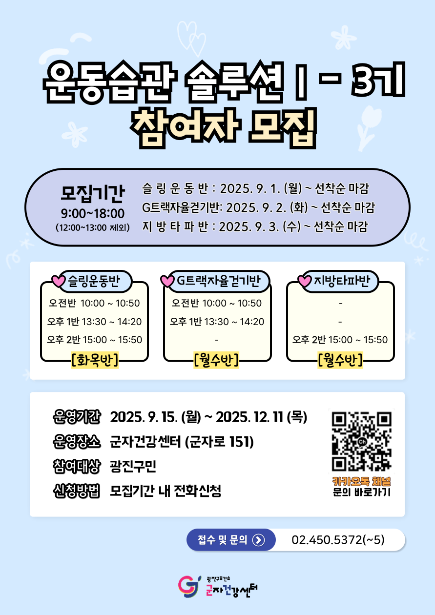 운동습관 솔루션 1- 31  참여자 모집  모집기간  9:00~18:00  (12:00~13:00 제외)  슬링운동반 : 2025.9.1. (월) ~ 선착순 마감  G트랙자율걷기반: 2025. 9. 2 (화)~ 선착순 마감  지방타파반 : 2025.9.3. (수)~ 선착순 마감  슬링운동반  오전반 10:00 ~ 10:50 오후 1반 13:30~ 14:20 오후 2반 15:00 ~ 15:50  [화목반]  G트랙자율걷기반  오전반 10:00~ 10:50 오후 1반 13:30~ 14:20  -[월수반]  지방타파반  오후 2반 15:00~ 15:50  -[월수반]  운영기간 2025. 9. 15. (월) ~ 2025. 12.11 (목)  운영장소  군자건강 센터 (군자로 151)  참여대상 광진구민 신청방법 모집기간 내 전화신청  카카오톡 채널  문의 바로가기  접수 및 문의  02.450.5372(~5)