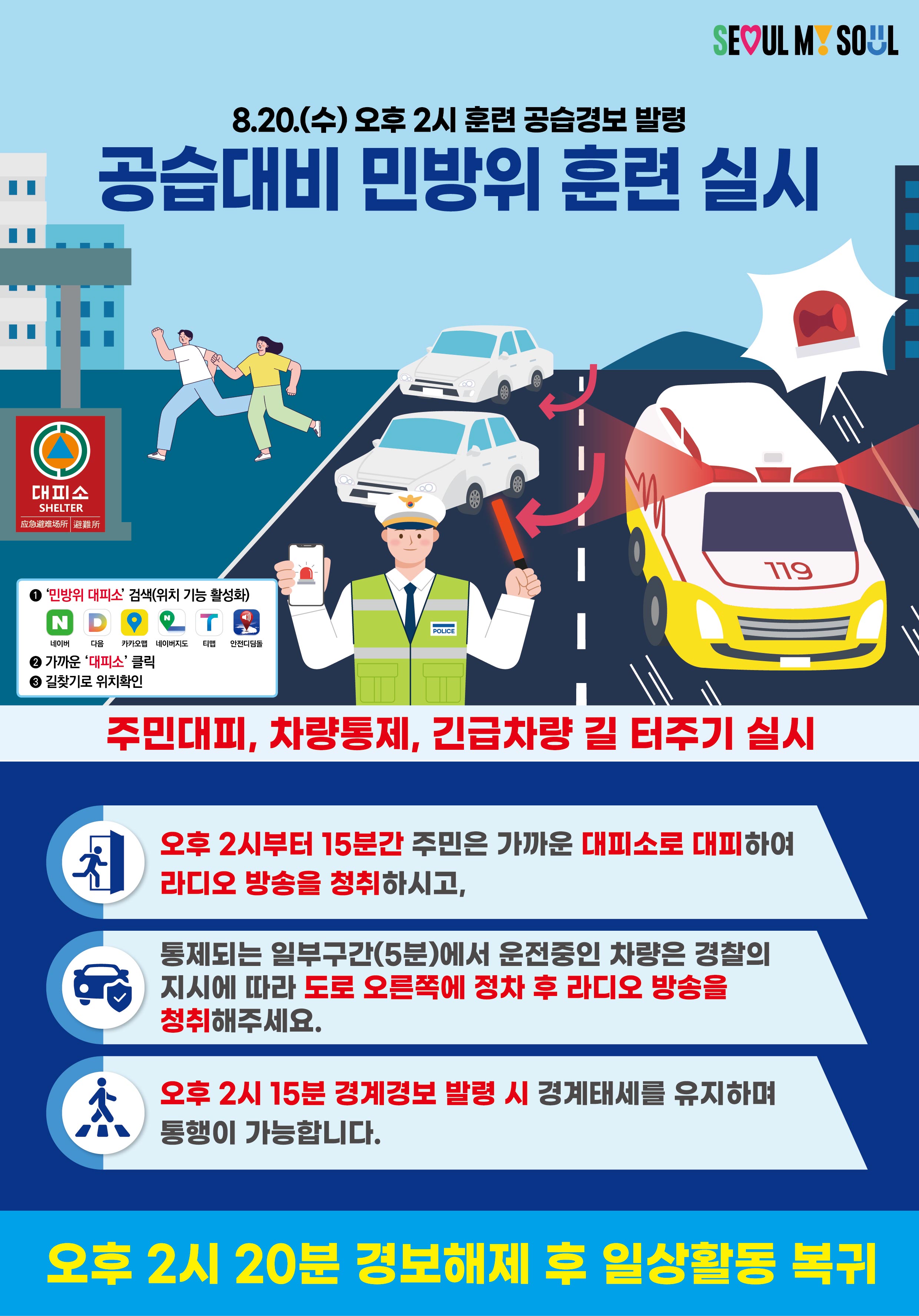 SEOUL MY SOUL  8.20.(수) 오후 2시 훈련 공습경보 발령 공습대비 민방위 훈련 실시  대피소 SHELTER  ① &lsquo;민방위 대피소&rsquo; 검색(위치 기능 활성화)    네이버  다음  카카오맵  네이버지도  티맵  아이나비 ② 가까운 &lsquo;대피소&rsquo; 클릭 ③ 길찾기로 위치찾기  주민대피, 차량통제, 긴급차량 길 터주기 실시  오후 2시부터 15분간 주민은 가까운 대피소로 대피하여 라디오 방송을 청취하시고,  통제되는 일부구간(5분)에서 운전중인 차량은 경찰의 지시에 따라 도로 오른쪽에 정차 후 라디오 방송을 청취해주세요.  오후 2시 15분 경계경보 발령 시 경계태세를 유지하며 통행이 가능합니다.  오후 2시 20분 경보해제 후 일상활동 복귀