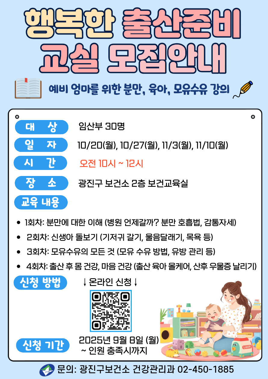 2025년 행복한 출산준비 교실 ·  예비 엄마를 위한 분만, 육아, 모유수유 강의  · ·대     상: 임산부 30명   - 4회차: 우리아기 안전하게 돌보기(안전사고 예방, 응급처치 실습)  ·일    정:  2025년 10/20(월), 10/27(월), 11/3(월), 11/10(월) ·시    간: 오전 10시 ~ 12시 ·장     소: 광진구 보건소 2층 보건교육실  ·강의 내용  - 1회차: 분만에 대한 이해(병원 언제갈까? 분만 호흡법, 감통자세)   - 2회차: 신생아 돌보기(신생아 특징, 기저귀 갈기, 울음달래기, 목욕 등)  - 3회차: 모유수유의 모든 것(모유 장점, 모유 수유 방법, 유방 관리 등) - 4회차: 출산 후 몸 건강, 마음 건강 (출산 육아 올케어, 산후 우울증 날리기) ·신청방법: 온라인 제출, 누르면 신청 링크로 이동   ·문의: 건강관리과 02-450-1885