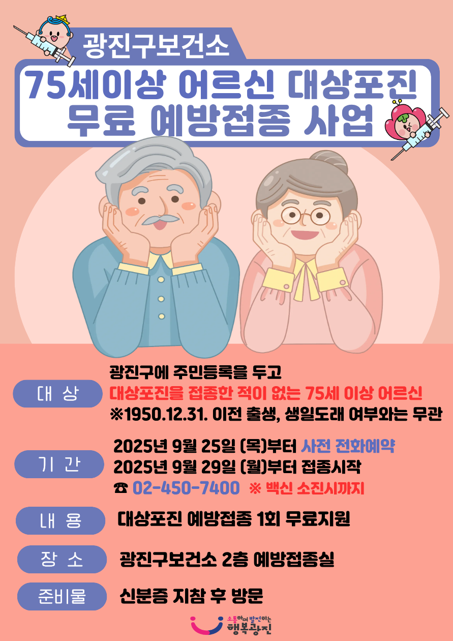 <75세 이상 어르신 대상포진 예방접종 안내> 대상 광진구에 주민등록을 두고 대상포진을 접종한 적이 없는 75세 이상 어르신※1950. 12. 31. 이전 출생. 생일도래 여부와는 무관  기간 2025년 9월 25일(목)부터 사전 전화 예약 ☎02-450-74002025년 9월 29일(월)부터 접종 시작  ※백신 소진 시까지 장소 광진구보건소 2층 예방접종실  내용 대상포진 예방접종 1회 무료 지원 준비물 신분증 지참 문의 보건소 2층 예방접종실 ☎450-7400