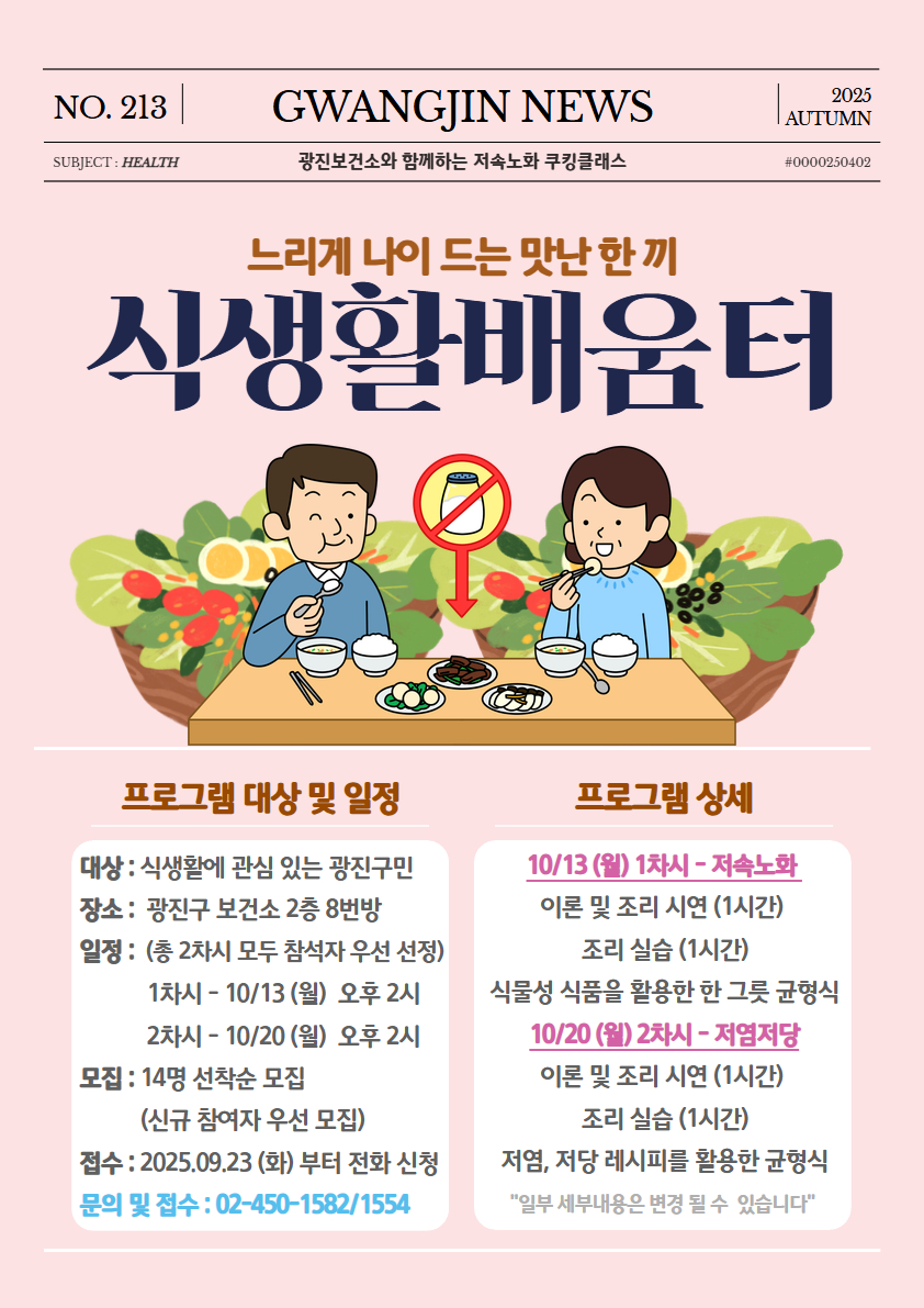 <느리게 나이 드는 맛난 한 끼, 식생활배움터> 특강 참여자 모집  *대상 : 건강 식생활에 관심 있는 광진구민  *장소 : 광진구 보건소 2층 8번방  *일정 : 25.10.13,20(월) 오후 2시 (총 2회차 운영)  *모집 : 14명 선착순 모집 (신규 참여자 우선 모집)  *접수 : 25.09.26(금)부터 전화 신청  문의 및 접수 : 02-450-1582/1554