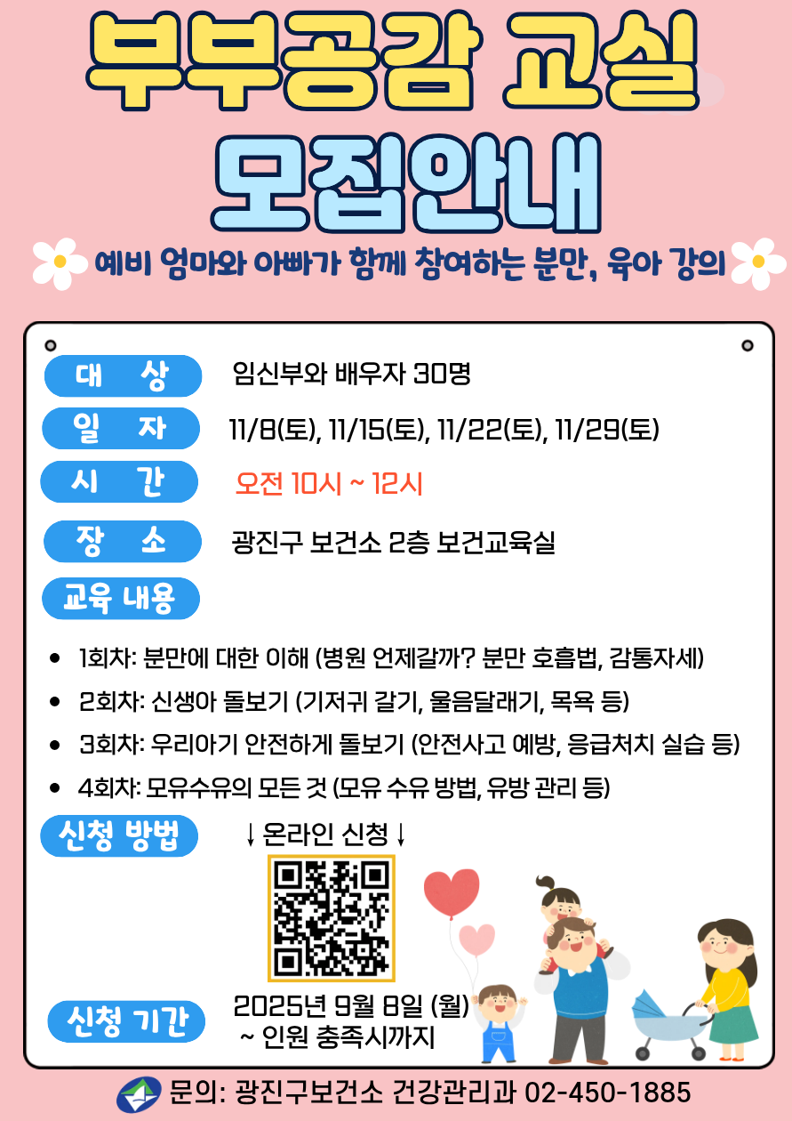 부부공감교실 모집안내 예비 엄마와 아빠가 함께 참여하는 분만,육아 강의 대상: 임산부와 배우자 30명 일자: 2025년 11/8, 11/15, 11/22, 11/29 (매주 토요일, 총 4회) 시간: 오전 10시~12시 장소: 광진구 보건소 2층 보건교육실 교육내용 &nbsp;- 1회차: 분만에 대한 이해(병원 언제갈까? 분만 호흡법, 감통자세)&nbsp; -2회차: 모유수유의 모든 것(모유 수유 방법, 유방 관리 등) -3회차: 신생아 돌보기(신생아 특징, 울음달래기, 목욕 등) -4회차: 감정 쑥쑥 그림책(임신 시기별 태교 동화 등) &middot;신청방법: 온라인 신청&nbsp; &nbsp;누르면 신청링크로 이동 신청기간: 2025년 9월 8일(월) ~ 인원 충족시까지 &middot;문의: 광진구보건소 건강관리과 02-450-1885