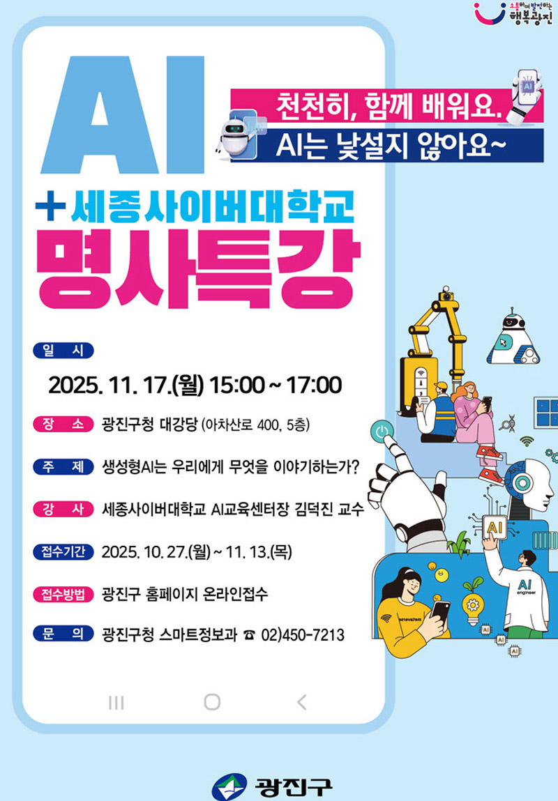 AI + 세종사이버대학교 명사특강  천천히, 함께 배워요.   AI는 낯설지 않아요~  일시   2025. 11. 17.(월) 15:00~17:00    장소   광진구청 대강당 (아차산로 400, 5층)    주제   생성형AI는 우리에게 무엇을 이야기하는가?    강사   세종사이버대학교 AI교육센터장 김덕진 교수    접수기간   2025. 10. 27.(월) ~ 11. 13.(목)    접수방법   광진구 홈페이지 온라인접수    문의   광진구청 스마트정보과 ☎ 02-450-7213