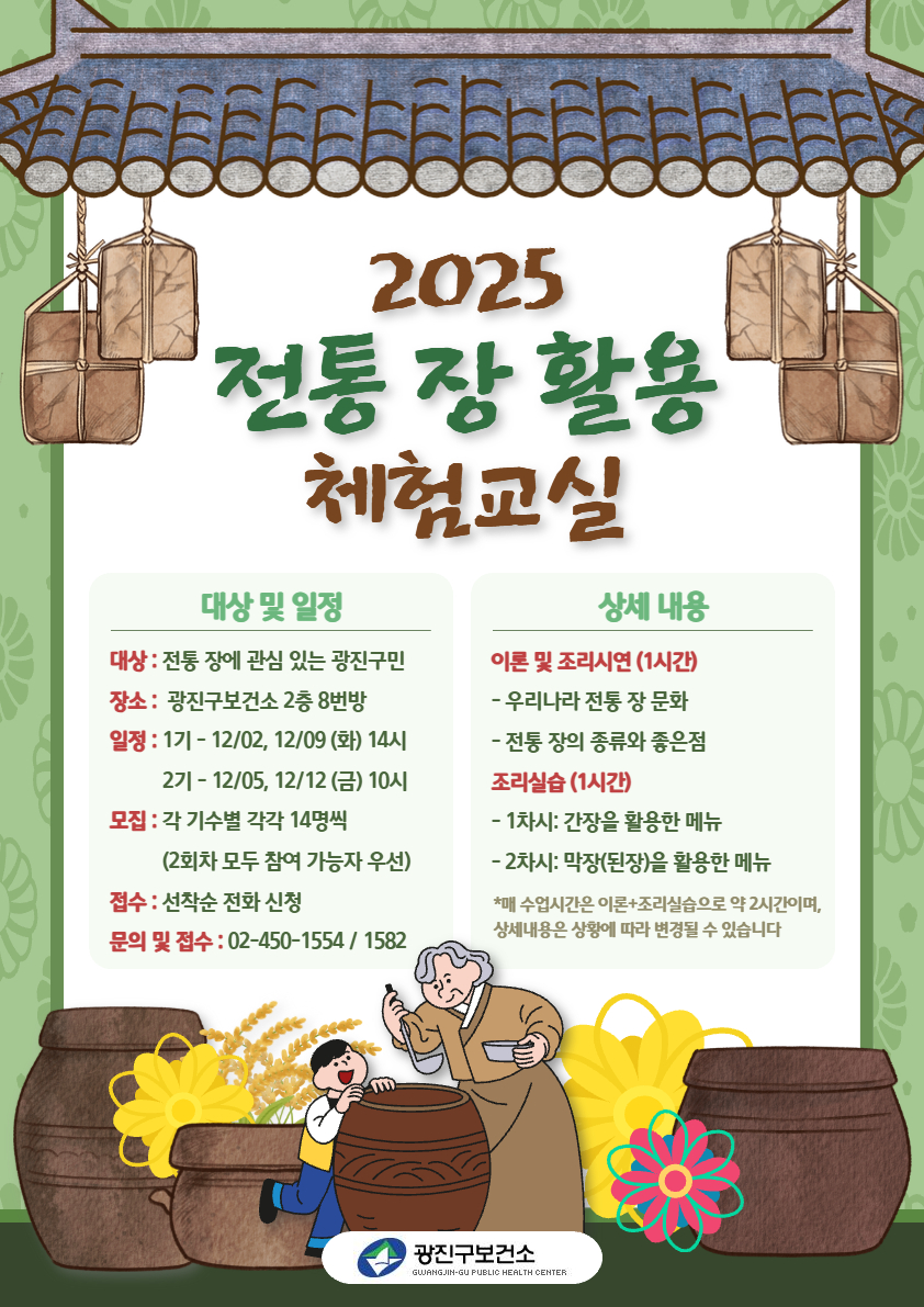 <2025 전통 장 활용 체험교실> 특강 참여자 모집  *대상 : 전통 장에 관심 있는 광진구민  *장소 : 광진구보건소 2층 8번방  *일정 : 1기 - 12/02, 12/09 (화) 오후 2시             2기 - 12/05, 12/12 (금) 오전 10시  *모집 : 각 기수별 14명 선착순 모집 (2회차 모두 참여 가능자 우선)  *접수 : 25.11.10(월)부터 선착순 전화 신청  문의 및 접수 : 02-450-1554 / 1582