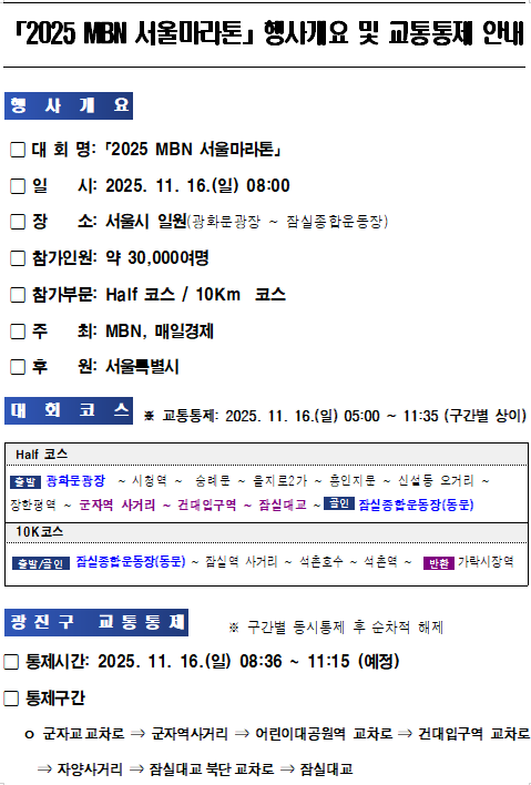 「2025 MBN 서울마라톤」 행사개요 및 교통통제 안내  행사개요   - 대회명: 2025 MBN 서울마라톤   - 일시: 2025. 11. 16.(일) 08:00   - 장소: 서울시 일원 (광화문광장 ~ 잠실종합운동장)   - 참가인원: 약 30,000여 명   - 참가부문: Half 코스 / 10Km 코스   - 주최: MBN, 매일경제   - 후원: 서울특별시    대회코스   ※ 교통통제: 2025. 11. 16.(일) 05:00 ~ 11:35 (구간별 상이)  Half 코스   광화문광장 &rarr; 종로 &rarr; 을지로 &rarr; 퇴계로 &rarr; 왕십리로 &rarr; 성수대교 북단 &rarr; 자양사거리 &rarr; 잠실대교 북단 &rarr; 잠실대로 &rarr; 잠실종합운동장(도착)  10Km 코스   광화문광장 &rarr; 종로 &rarr; 을지로 &rarr; 퇴계로 &rarr; 왕십리로 &rarr; 성수대교 북단 &rarr; 서울숲 &rarr; 뚝섬유원지(도착)  광진구 교통통제   ※ 구간별 통시 통제 후 순차적 해제   통제시간: 2025. 11. 16.(일) 08:36 ~ 11:15 (예정)  통제구간   - 군자교 교차로 &rarr; 군자역사거리 &rarr; 어린이대공원역 교차로 &rarr; 건대입구역 교차로   - 자양사거리 &rarr; 잠실대교 북단 교차로 &rarr; 잠실대교