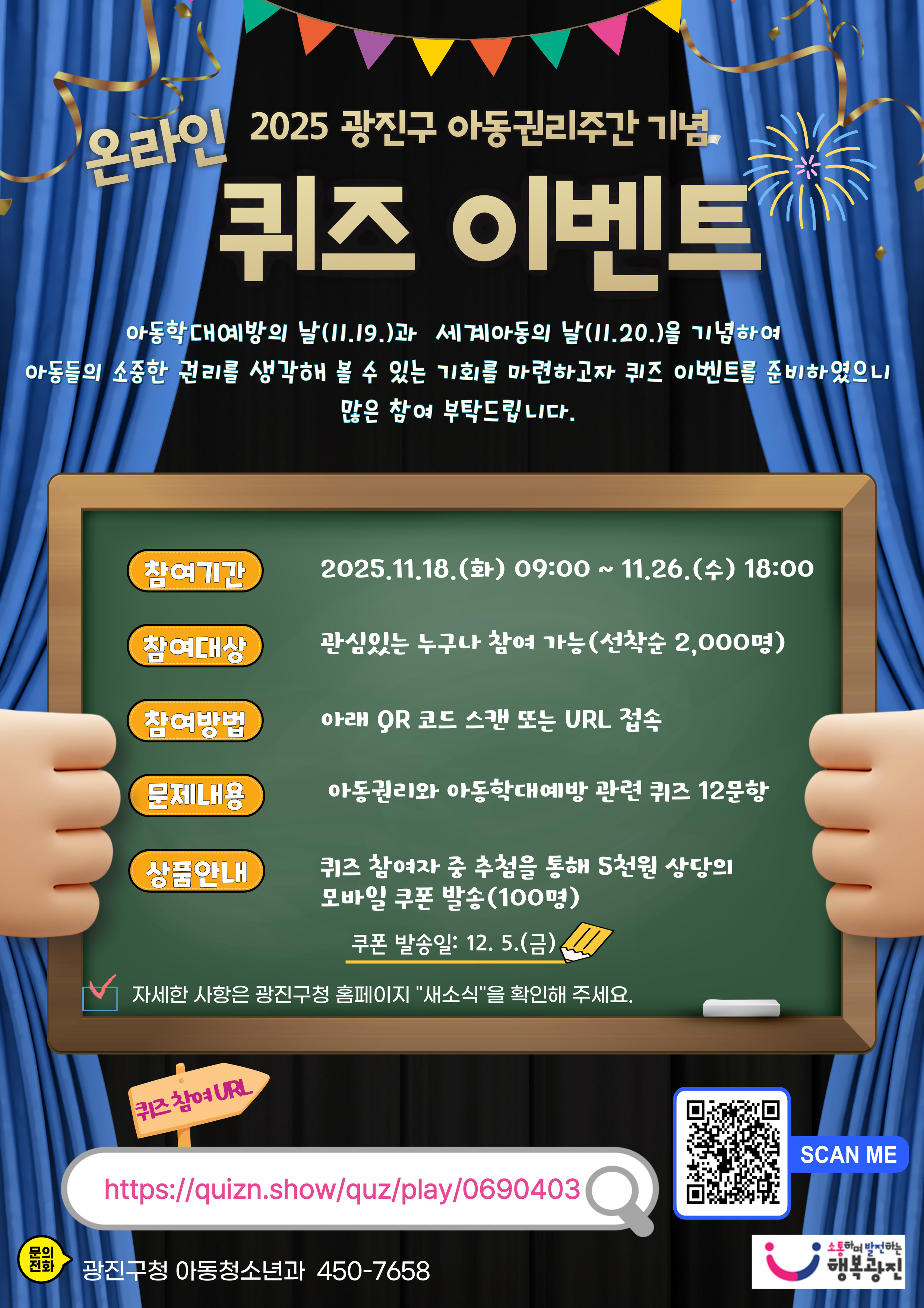 ❍ 참여기간: 2025. 11. 18.(화) 09:00 ~ 11. 26.(수) 18:00 ❍ 참여대상: 관심있는 누구나 (선착순 2,000명)             ※ 선착순 마감 시 이벤트가 조기 종료될 수 있습니다. ❍ 참여방법: 아래 URL 접속 또는 안내문 내 QR코드 스캔                ☞ https://quizn.show/quz/play/0763143 ❍ 경품내용: 참여자 중 추첨을 통해 100명에게 5천원 상당 모바일 쿠폰 발송             ※ 쿠폰 발송일: 2025. 12. 5.(금)  ❍ 유의사항   - 퀴즈는 총 12문항으로 구성되어 있으며, 모든 문제를 풀어야 참여로 인정  - 퀴즈에는 제한시간이 없으며, 개인정보 수집&middot;이용에 동의해야 참여가 완료