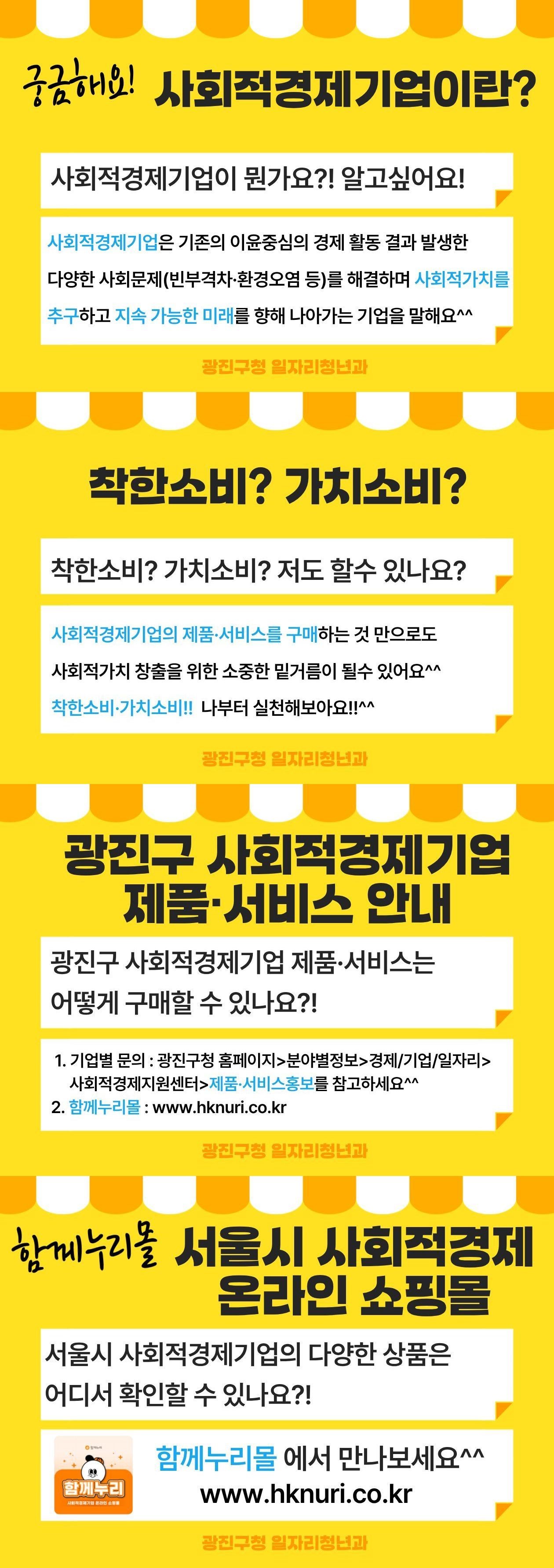 궁금해요! 사회적경제기업이란?  사회적경제기업이 뭔가요?! 알고싶어요!  사회적경제기업은 기존의 이윤중심의 경제 활동 결과 발생한  다양한 사회문제(빈부격차&middot;환경오염 등)를 해결하며 사회적가치를  추구하고 지속 가능한 미래를 향해 나아가는 기업을 말해요^^  광진구청 일자리청년과   착한소비? 가치소비?  착한소비? 가치소비? 저도 할 수 있나요?  사회적경제기업의 제품&middot;서비스를 구매하는 것 만으로도  사회적가치 창출을 위한 소중한 밑거름이 될수 있어요^^ 착한소비&middot;가치소비!! 나부터 실천해보아요!!^^  광진구청 일자리청년과   광진구 사회적경제기업 제품&middot;서비스 안내  광진구 사회적경제기업 제품&middot;서비스는  어떻게 구매할 수 있나요?!  1. 기업별 문의 : 광진구청 홈페이지>분야별정보>경제/기업/일자리>    사회적경제지원센터>제품&middot;서비스홍보를 참고하세요^^ 2. 함께누리몰 : www.hknuri.co.kr  광진구청 일자리청년과   함께누리몰 서울시 사회적경제 온라인 쇼핑몰  서울시 사회적경제기업의 다양한 상품은  어디서 확인할 수 있나요?!  함께누리몰  에서 만나보세요^^ www.hknuri.co.kr  광진구청 일자리청년과