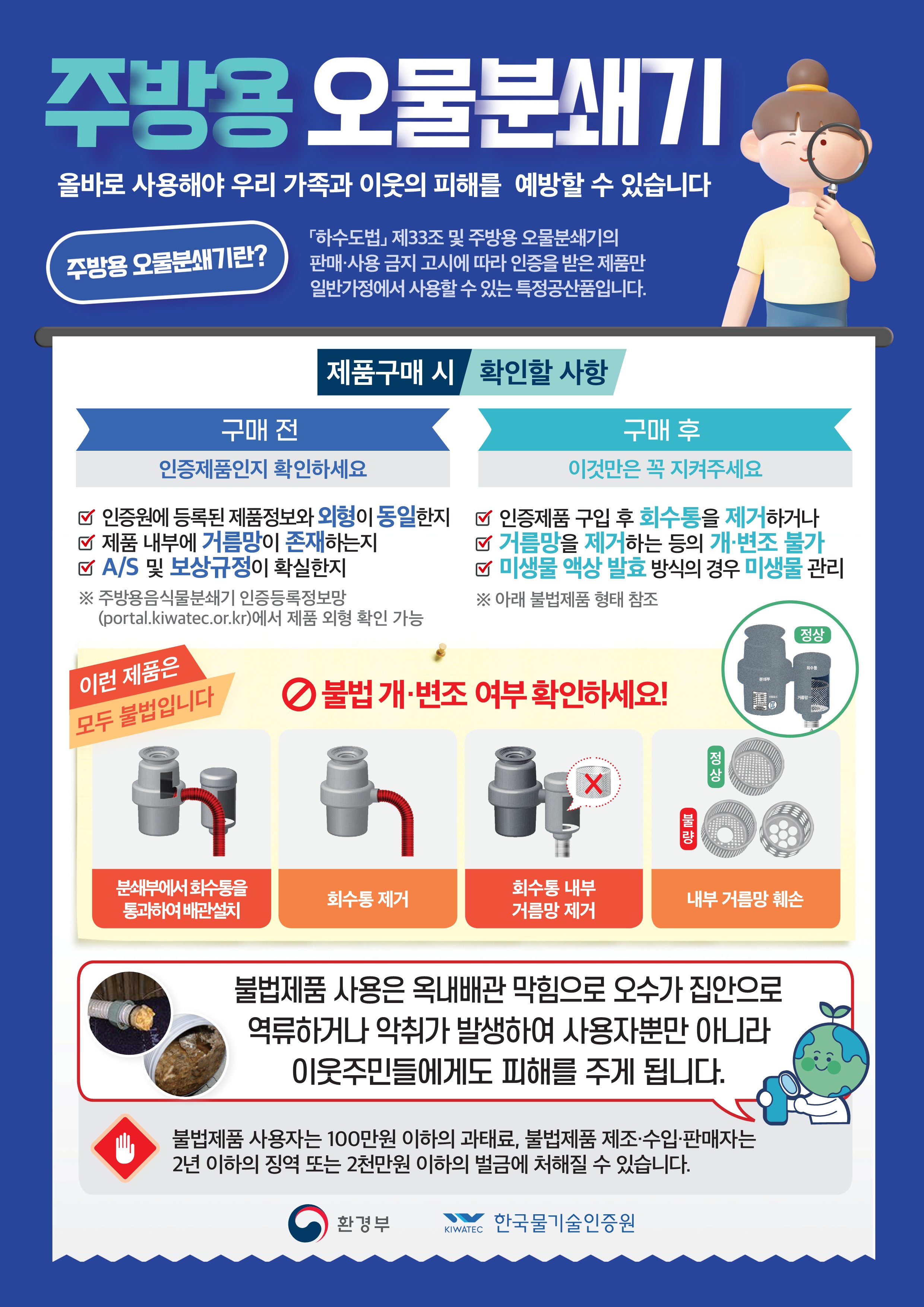 주방용 오물분쇄기 올바로 사용해야 우리 가족과 이웃의 피해를 예방할 수 있습니다  주방용 오물분쇄기란? 『하수도법』 제33조 및 주방용 오물분쇄기의  판매&middot;사용 금지 고시에 따라 인증을 받은 제품만  일반가정에서 사용할 수 있는 특정공산품입니다.  [제품구매 시]  구매 전 인증제품인지 확인하세요 ☑ 인증원에 등록된 제품정보와 외형이 동일한지 ☑ 제품 내부에 거름망이 존재하는지 ☑ A/S 및 보상규정이 확실한지 ※ 주방용 오물분쇄기 인증등록정보 (portal.kiwatec.or.kr)에서 제품 외형 확인 가능  확인할 사항  구매 후 이것만은 꼭 지켜주세요 ☑ 인증제품 구입 후 회수통을 제거하거나    거름망을 제거하는 등의 개&middot;변조 불가 ☑ 미생물 활성 분해 방식의 경우 미생물 관리 ※ 아래 불법제품 형태 참조  이런 제품은 모두 불법입니다! ⚠ 불법 개&middot;변조 여부 확인하세요!  - 분쇄부에서 회수통을 통과하여 배관출치 (불법) - 회수통 제거 (불법) - 회수통 내부 거름망 제거 (불법) - 내부 거름망 훼손 (불법)  불법제품 사용은 옥내배관 막힘으로 오수가 집안으로  역류하거나 악취가 발생하여 사용자뿐만 아니라  이웃주민들에게도 피해를 주게 됩니다.  불법제품 사용자는 100만원 이하의 과태료, 불법제품 제조&middot;수입&middot;판매자는  2년 이하의 징역 또는 2천만원 이하의 벌금에 처해질 수 있습니다.  환경부 | 한국물기술인증원 KIWWATEC