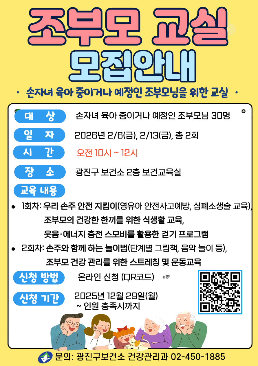 조부모 교실 모집 손자녀 육아 중 또는 육아 예정 있는 조부모님을 위한 교실 &middot;대&nbsp; &nbsp; &nbsp;상: 손자녀 육아 중 또는 육아 예정 있는 조부모님 30명 &middot;일&nbsp; &nbsp; &nbsp;자: 2026년 2/6(금), 2/13(금), 총 2회 &middot;시&nbsp; &nbsp; &nbsp;간: 오전 10시 ~ 12시 &middot;장&nbsp; &nbsp; &nbsp;소: 광진구 보건소 2층 보건교육실 &middot;교육 내용 &nbsp;1회차: 우리 손주 안전 지킴이(영유아 안전사고예방, 심폐소생술 교육), &nbsp; &nbsp; &nbsp; &nbsp; &nbsp; &nbsp;&nbsp;조부모의 건강한 한끼를 위한 식생활 교육, &nbsp; &nbsp; &nbsp; &nbsp; &nbsp; &nbsp; &nbsp; &nbsp;&nbsp;웃음&middot;에너지 충전 스모비를 활용한 걷기 프로그램 &nbsp;2회차: 손주와 함께 하는 놀이법(단계별 그림책, 음악 놀이 등), &nbsp; &nbsp; &nbsp; &nbsp; &nbsp; &nbsp; &nbsp; &nbsp;&nbsp; 조부모 건강 관리를 위한 스트레칭 및 운동교육  &middot;신청방법: 온라인 신청&nbsp; &nbsp;누르면 신청링크로 이동 2025년 12월 23일(화) &nbsp;~ 인원 충족시까지  &middot;문의: 건강관리과 02-450-1885