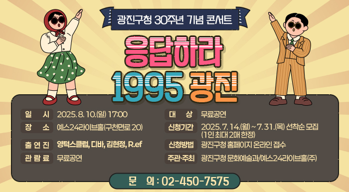 ○ 일    시: 2025. 8. 10.(일) 17:00  ○ 장    소: 예스24라이브홀(구천면로 20)  ○ 출 연 진: 영턱스클럽, 디바, 김현정, R.ef  ○ 관 람 료: 무료공연  ○ 대    상: 광진구민 1,000명     - 신청기간: 2025. 7. 14.(월) ~ 7. 31.(목) 선착순 모집(1인 최대 2매 한정)     - 신청방법: 광진구청 홈페이지 온라인 접수  ○ 주관/주최: 광진구청 문화예술과/예스24라이브홀(주)    ○ 문    의: ☎02-450-7575