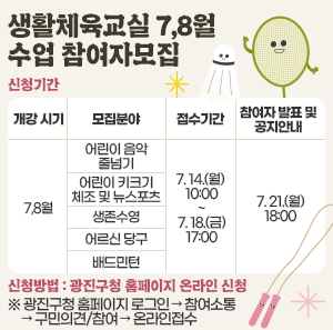 ◯ 신청기간    개강 시기  모집분야  접수기간  참여자 발표 및 공지안내  7,8월  어린이 음악 줄넘기  7. 14.(월) 10:00  ~  7. 18.(금) 17:00  7. 21.(월)  18:00  어린이 키크기 체조 및 뉴스포츠  생존수영  어르신 당구  배드민턴  테니스    ◯ 신청방법 : 광진구청 홈페이지 온라인 신청  ※ 광진구청 홈페이지 로그인 → 참여소통 → 구민의견/참여 → 온라인접수