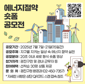 에너지절약 솟품 청모전      ■ 공모기간 | 2025년 7월 7일~21일(15일간)  ■ 공모주제 | 지구를 지키는 일상 속 에너지 절약 실천  ■ 공모분야 | 20초 이내 세로 형식 숏폼 영상  ■ 참가자격 | 광진구민 및 관내 근무자 등  ■ 참여혜택 | 선착순 30명 상품 제공  ■ 문 의 처| 광진구청 환경과 (02-450-7357)  * 자세한 사항은 상단 QR코드 스캔 접속 참조