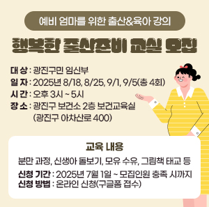 ○ 대 상: 광진구민 임신부     ○ 일 자: 2025년 8/18, 8/25, 9/1, 9/5(총 4회)     ○ 시 간: 오후 3시 ~ 5시     ○ 장 소: 광진구 보건소 2층 보건교육실 (광진구 아차산로 400)     ○ 교육 내용  분만 과정, 신생아 돌보기, 모유 수유, 그림책 태교 등     ○ 신청 기간: 2025년 7월 1일 ~ 모집인원 충족 시까지     ○ 신청 방법: 온라인 신청(구글폼 접수)