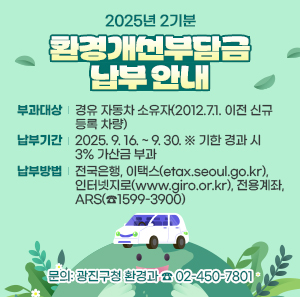 2025년 2기분 환경개선부담금 납부 안내      ㅇ 부과대상: 경유 자동차 소유자(2012.7.1. 이전 신규등록 차량)    ㅇ 납부기간: 2025. 9. 16. ~ 9. 30.   ※ 기한 경과 시 3% 가산금 부과    ㅇ 납부방법: 전국은행, 이택스(etax.seoul.go.kr), 인터넷지로(www.giro.or.kr), 전용계좌, ARS(☎1599-3900)    ㅇ 문의: 광진구청 환경과 ☎ 02-450-7801