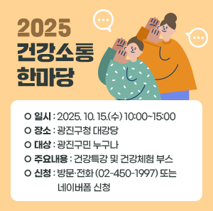 [통합]  2025 건강소통한마당  ○ 일시: 2025. 10. 15.(수) 10:00~15:00  ○ 장소: 광진구청 대강당  ○ 대상: 광진구민 누구나  ○ 주요내용   - 건강특강 및 건강체험 부스  ○ 신청: 방문·전화(☎02-450-1997) 또는 네이버폼 신청