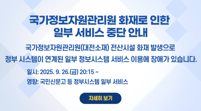 국가정보자원관리원 화재로 인한 일부 서비스 중단 안내 국가정보자원관리원(대전소재) 전산시설 화재 발생으로 정부 시스템이 연계된 일부 정보시스템 서비스 이용에 장애가 있습니다. 일시: 2025. 9. 26.(금) 20:15~ 영향도: 행정안전부 간편인증 및 주민망 등의 정부 시스템이 연계된 일부 서비스