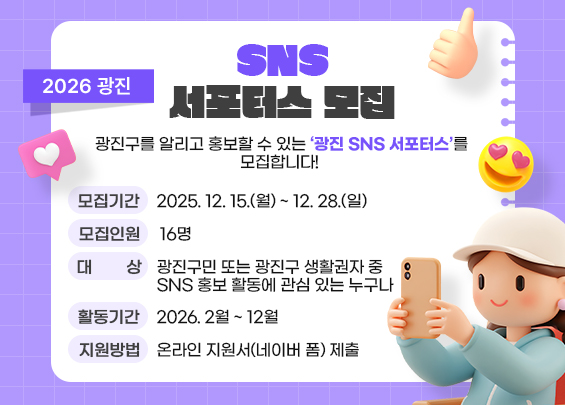 2026 광진 SNS 서포터스 모집    광진구를 알리고 홍보할 수 있는 ‘광진 SNS 서포터스’를 모집합니다!     〇 모집기간 : 2025. 12. 15.(월) ~ 12. 28.(일) 〇 모집인원 : 16명 〇 대상 : 광진구민 또는 광진구 생활권자 중          SNS 홍보 활동에 관심 있는 누구나 〇 활동기간 : 2026. 2월 ~ 12월 〇 지원방법 : 온라인 지원서(네이버 폼) 제출