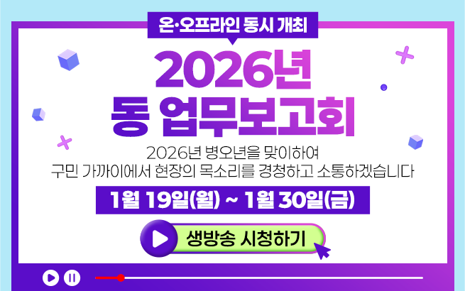 온·오프라인 동시 개최 2026년 동 업무보고회 2026년 병오년을 맞이하여  구민 가까이에서 현장의 목소리를 경청하고 소통하겠습니다 1월19일（월）~1월30일（금）생방송 시청하기