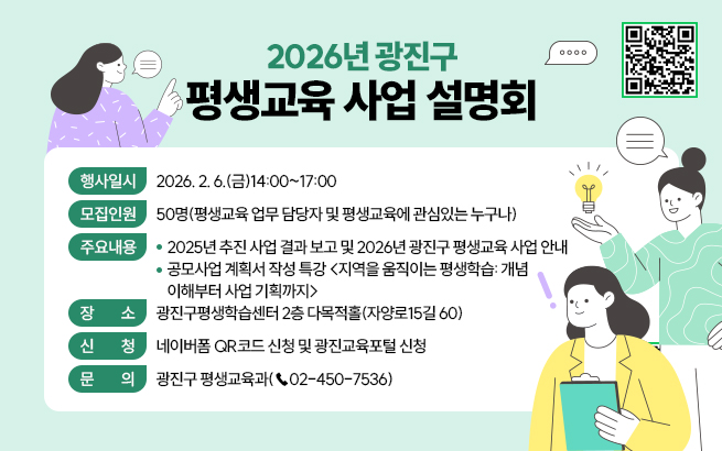 2026년 광진구 평생교육 사업 설명회  〇 행사일시: 2026. 2. 6.(금)14:00~17:00  〇 모집인원: 50명(평생교육 업무 담당자 및 평생교육에 관심있는 누구나)  〇 주요내용     - 2025년 추진 사업 결과 보고 및 2026년 광진구 평생교육 사업 안내     - 공모사업 계획서 작성 특강 <지역을 움직이는 평생학습: 개념이해부터 사업 기획까지>  〇 장    소: 광진구평생학습센터 2층 다목적홀(자양로15길 60)  〇 신    청: 네이버폼 QR코드 신청 및 광진교육포털 신청  〇 문    의: 광진구 평생교육과(☎02-450-7536)