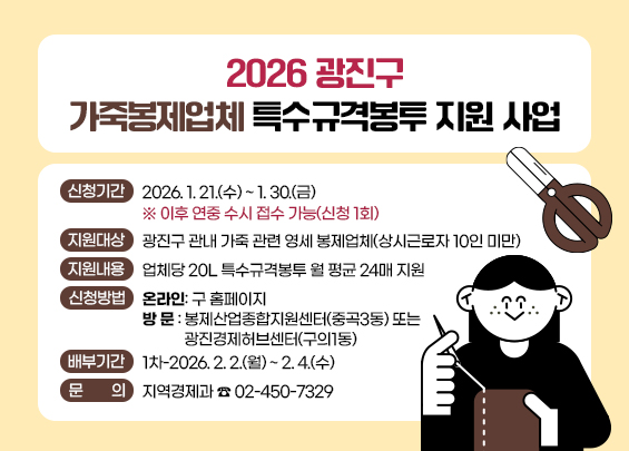 2026 광진구 가죽봉제업체 특수규격봉투 지원 사업    ○ 신청기간 : 2026. 1. 21.(수) ~ 1. 30.(금)                   ※ 이후 연중 수시 접수 가능(신청 1회)  ○ 지원대상 : 광진구 관내 가죽 관련 영세 봉제업체(상시근로자 10인 미만)  ○ 지원내용 : 업체당 20L 특수규격봉투 월 평균 24매 지원  ○ 신청방법   - 온라인: 구 홈페이지   - 방 문 : 봉제산업종합지원센터(중곡3동) 또는 광진경제허브센터(구의1동)   ○ 배부기간 : 1차-2026. 2. 2.(월) ~ 2. 4.(수)  ○ 문    의 : 지역경제과 ☎ 02-450-732