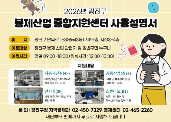 2026년 광진구 봉제산업 종합지원센터 사용설명서    ○ 위    치 : 광진구 면목로 158(중곡3동) 지하1층, 지상3~4층  ○ 이용대상 : 광진구 봉제 산업 관련자 및 일반구민 누구나  〇 이용시간 : 평일 09:00~18:00 (점심시간 : 12:30~13:30)  ○ 지원내용    자동재단실(4F)  디지털 패턴 CAD·CAM 기반 자동재단 지원  공동작업장(3F)  재봉 및 특수장비 활용 제품 생산 지원  전시실(3F)  봉제 제품 전시·홍보·판매 공간 제공  스튜디오(B1)  제품 사진 촬영 및 라이브커머스 장비 지원    ○ 문    의 : 광진구청 지역경제과 ☎ 02-450-7329, 봉제센터 ☎ 02-465-2260    재단부터 판매까지 무료로 지원해 드립니다