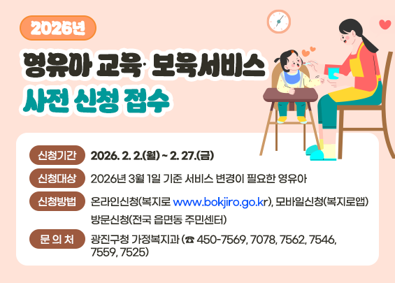 2026년 영유아 교육∙보육서비스 사전 신청 접수  ○ 신청기간 : 2026. 2. 2.(월) ~ 2. 27.(금)  ○ 신청대상 : 2026년 3월 1일 기준 서비스 변경이 필요한 영유아  ○ 신청방법 : 온라인신청(복지로 www.bokjiro.go.kr), 모바일신청(복지로앱)                방문신청(전국 읍면동 주민센터) ○ 문 의 처 : 광진구청 가정복지과 (☎ 450-7569, 7078, 7562, 7546, 7559, 7525)