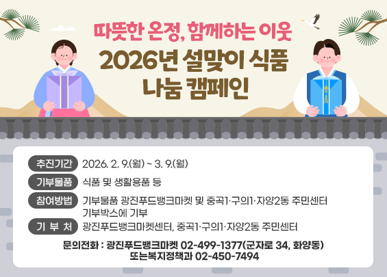 《 '따뜻한 온정, 함께하는 이웃' 2026년 설맞이 식품 나눔 캠페인 》       ○ 추진기간: 2026. 2. 9.(월) ~ 3. 9.(월)    ○ 기부물품: 식품 및 생활용품 등    ○ 참여방법: 기부물품 광진푸드뱅크마켓 및 중곡1·구의1·자양2동 주민센터                 기부박스에 기부    ○ 기 부 처: 광진푸드뱅크마켓센터, 중곡1·구의1·자양2동 주민센터    ○ 문의전화: 광진푸드뱅크마켓 ☎ 02-499-1377(군자로 34, 화양동) 또는                      복지정책과 ☎ 02-450-7494
