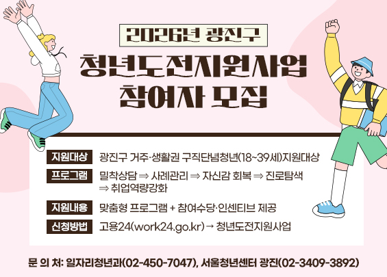 2026년 광진구 청년도전지원사업 참여자 모집    ▶ 지원대상: 광진구 거주·생활권 구직단념청년(18~39세)  ▶ 프로그램: 밀착상담 ⇒ 사례관리 ⇒ 자신감 회복 ⇒ 진로탐색 ⇒ 취업역량강화  ▶ 지원내용: 맞춤형 프로그램 + 참여수당·인센티브 제공  ▶ 신청방법: 고용24(work24.go.kr) → 청년도전지원사업  ▶ 문 의 처: 일자리청년과(02-450-7047), 서울청년센터 광진(02-3409-3892)