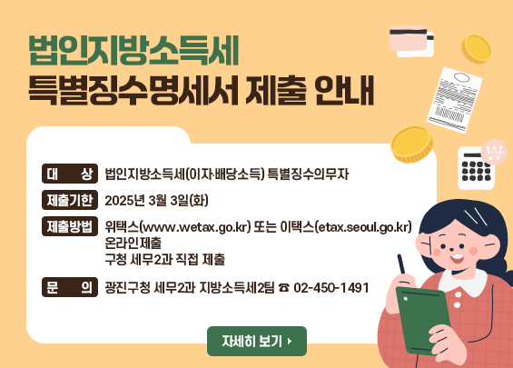 법인지방소득세 특별징수명세서 제출 안내  ❍ 대 상: 법인지방소득세(이자‧배당소득) 특별징수의무자  ❍ 제출기한: 2025년 3월 3일(화)  ❍ 제출방법: 위택스(www.wetax.go.kr) 또는 이택스(etax.seoul.go.kr) 온라인제출                      구청 세무2과 직접 제출  ❍ 문 의: 광진구청 세무2과 지방소득세2팀 ☎ 02-450-1491    <자세히 보기>