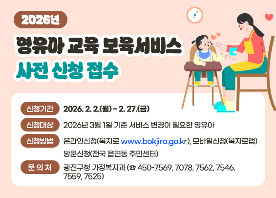 2026년 영유아 교육∙보육서비스 사전 신청 접수  ○ 신청기간 : 2026. 2. 2.(월) ~ 2. 27.(금)  ○ 신청대상 : 2026년 3월 1일 기준 서비스 변경이 필요한 영유아  ○ 신청방법 : 온라인신청(복지로 www.bokjiro.go.kr), 모바일신청(복지로앱)                방문신청(전국 읍면동 주민센터) ○ 문 의 처 : 광진구청 가정복지과 (☎ 450-7569, 7078, 7562, 7546, 7559, 7525)
