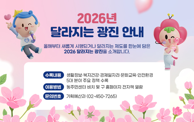 「2026년 달라지는 광진」 안내    올해부터 새롭게 시행되거나 달라지는 제도를 한눈에 담은  『2026 달라지는 광진』을 소개합니다.    ▶수록내용 : 생활정보·복지건강·경제일자리·문화교육·안전환경             5대 분야 주요 정책 수록  ▶이용방법 : 동주민센터 비치 및 구 홈페이지 전자책 열람  ▶문의번호 : 기획예산과 (02-450-7265)