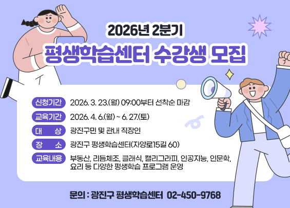 2026년 2분기 평생학습센터 수강생 모집    ▶ 신청기간: 2026. 3. 23.(월) 09:00부터 선착순 마감  ▶ 교육기간: 2026. 4. 6.(월) ~ 6. 27.(토)  ▶ 대상: 광진구민 및 관내 직장인  ▶ 장소: 광진구 평생학습센터(자양로15길 60)  ▶ 교육내용: 부동산, 리듬체조, 클래식, 캘리그라피,                 인공지능, 인문학, 요리 등 다양한 평생학습 프로그램 운영  ▶ 문의: 광진구 평생학습센터 ☎ 02-450-9768