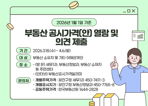 2026년 1월 1일 기준  부동산 공시가격(안) 열람 및 의견 제출  □ 기 간 : 2026.3.18.(수) ~ 4.6.(월)  □ 대 상 : 부동산 소유자 및 기타 이해관계인  □ 장 소  - (방 문) 세무1과, 부동산정보과, 부동산 소재지 동 주민센터  - (인터넷) 부동산공시가격알리미  □ 문의처  - 개별주택가격 : 광진구청 세무1과 ☎ 450-7411~3  - 개별공시지가 : 광진구청 부동산정보과 ☎ 450-7765~8  - 공동주택가격 : 한국부동산원 ☎ 1644-2828