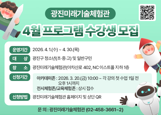 ○ 운영기간 : 2026. 4. 1.(수) ~ 4. 30.(목)  ○ 대 상 : 광진구 청소년(초‧중‧고) 및 일반구민  ○ 장 소 : 광진미래기술체험관(아차산로 402, NC 이스트폴 지하 1층  ○ 신청기간  - 아카데미존: 2026. 3. 20.(금) 10:00 ~ 각 강의 첫 수업 1일 전 오후 1시까지  - 전시체험존/교육체험존 : 상시 접수  ○ 신청방법 : 광진미래기술체험관 홈페이지 및 상단 QR  ○ 문 의 : 광진미래기술체험관(☎ 02-458-3661~2)