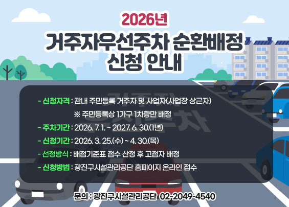 2026년 거주자우선주차 순환배정 신청 안내    ▶ 신청자격: 관내 주민등록 거주자 및 사업자(사업장 상근자)     ※ 주민등록상 1가구 1차량만 배정    ▶ 주차기간: 2026. 7. 1. ~ 2027. 6. 30.(1년)    ▶ 신청기간: 2026. 3. 25.(수) ~ 4. 30.(목)    ▶ 선정방식: 배점기준표 점수 산정 후 고점자 배정    ▶ 신청방법: 광진구시설관리공단 홈페이지 온라인 접수    ▶ 문의: 광진구시설관리공단 ☎ 02-2049-4540