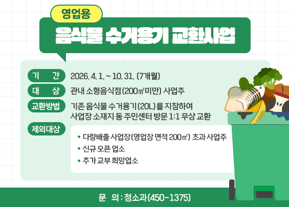 영업용 음식물 수거용기 교환사업    ◦ 기    간 : 2026. 4. 1. ~ 10. 31. (7개월)  ◦ 대    상 : 관내 소형음식점(200㎡미만) 사업주  ◦ 교환방법 : 기존 음식물 수거용기(20L)를 지참하여 사업장 소재지 동 주민센터                  방문 1:1 무상 교환  ◦ 제외대상    - 다량배출 사업장(영업장 면적 200㎡) 초과 사업주    - 신규 오픈 업소    - 추가 교부 희망업소  ◦ 문    의 : 청소과(450-1375)