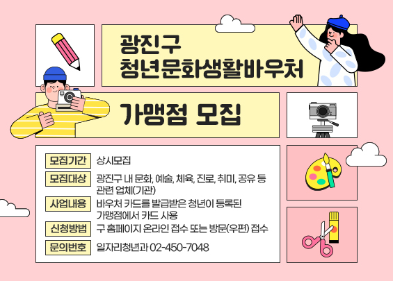 광진구 청년문화생활바우처 가맹점 모집  〇 모집기간: 상시모집      〇 모집대상: 광진구 내 문화, 예술, 체육, 진로, 취미, 공유 등 관련 업체(기관)  〇 사업내용: 바우처 카드를 발급받은 청년이 등록된 가맹점에서 카드 사용  〇 신청방법: 구 홈페이지 온라인 접수 또는 방문(우편) 접수  〇 문의번호: 일자리청년과 ☎ 02-450-7048