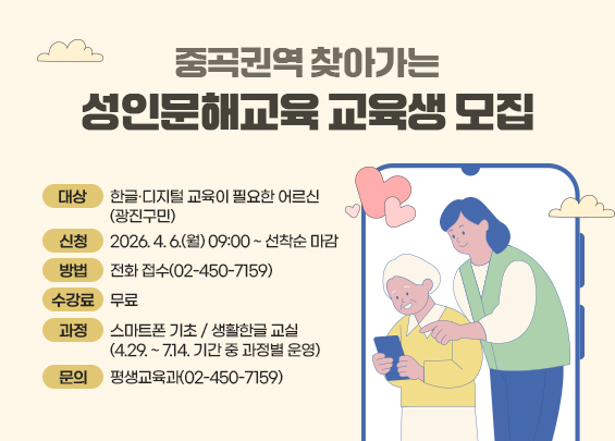 중곡권역 찾아가는 성인문해교육 교육생 모집    ▶ 대상: 한글·디지털 교육이 필요한 어르신(광진구민)  ▶ 신청: 2026. 4. 6.(월) 09:00 ~ 선착순 마감  ▶ 방법: 전화 접수(02-450-7159)  ▶ 수강료: 무료  ▶ 과정   - 스마트폰 기초 / 생활한글 교실     (4.29. ~ 7.14. 기간 중 과정별 운영)  ▶ 문의: 평생교육과(02-450-7159)